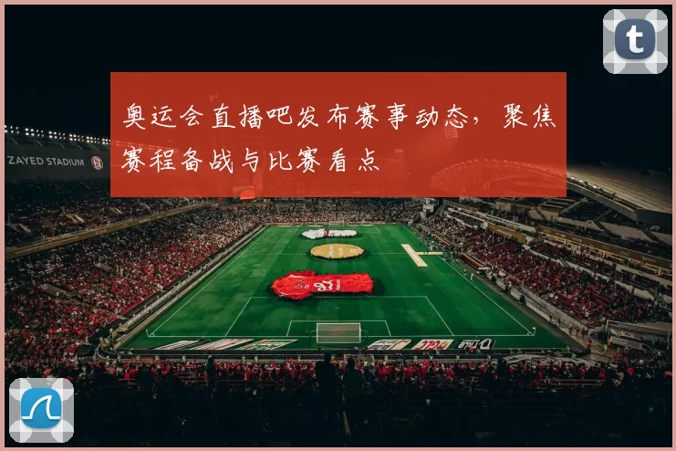 奥运会直播吧发布赛事动态,聚焦赛程备战与比赛看点