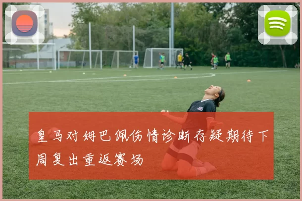 皇马对姆巴佩伤情诊断存疑期待下周复出重返赛场
