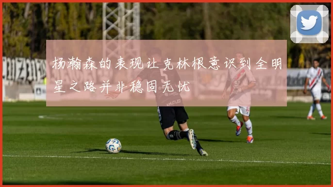 杨瀚森的表现让克林根意识到全明星之路并非稳固无忧