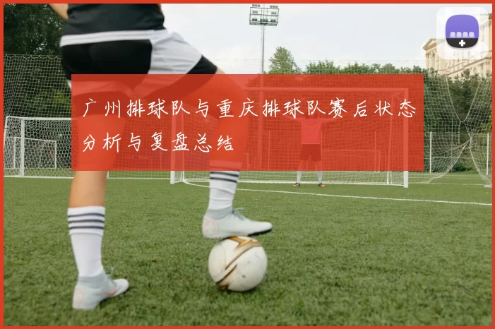 广州排球队与重庆排球队赛后状态分析与复盘总结