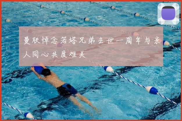 曼联悼念若塔兄弟去世一周年与亲人同心共度难关