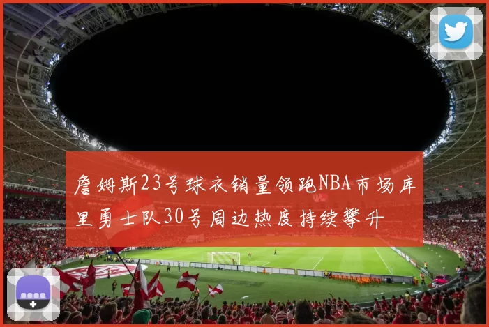 詹姆斯23号球衣销量领跑NBA市场库里勇士队30号周边热度持续攀升