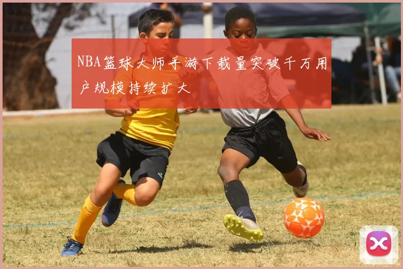 NBA篮球大师手游下载量突破千万用户规模持续扩大