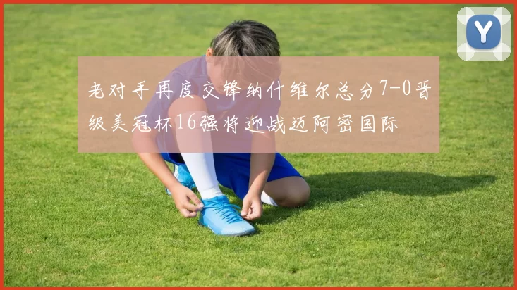 老对手再度交锋纳什维尔总分7-0晋级美冠杯16强将迎战迈阿密国际