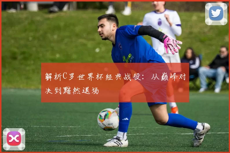 解析C罗世界杯经典战役:从巅峰对决到黯然退场