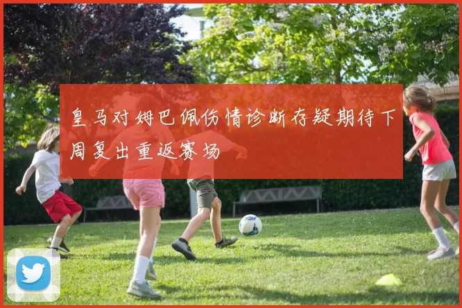 皇马对姆巴佩伤情诊断存疑期待下周复出重返赛场