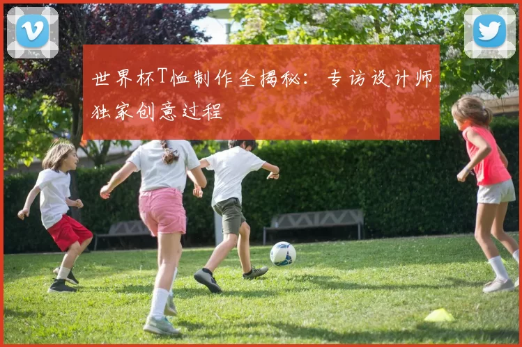 世界杯T恤制作全揭秘:专访设计师独家创意过程