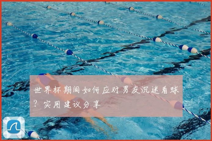 世界杯期间如何应对男友沉迷看球？实用建议分享