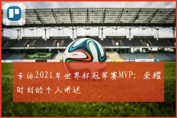 专访2021年世界杯冠军赛MVP:荣耀时刻的个人讲述