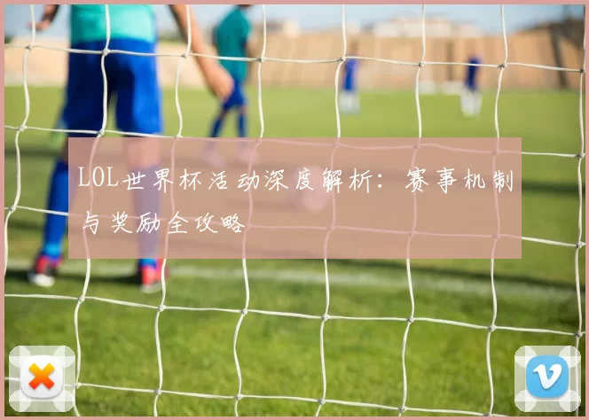 LOL世界杯活动深度解析：赛事机制与奖励全攻略