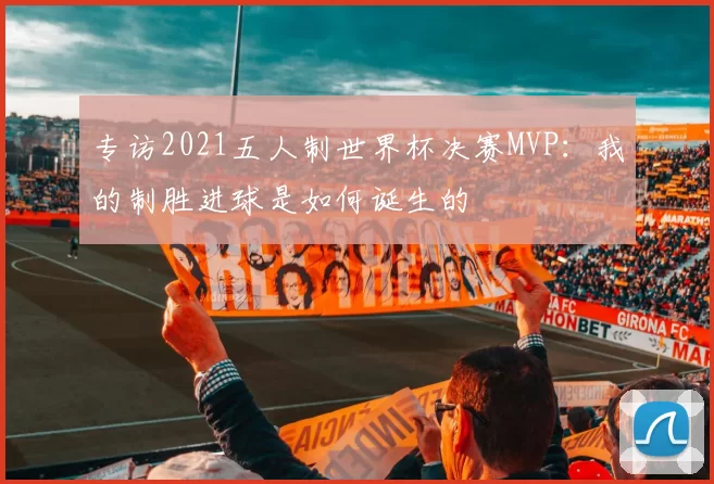 专访2021五人制世界杯决赛MVP：我的制胜进球是如何诞生的