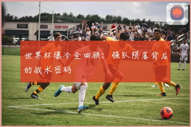 世界杯爆冷全回顾：强队陨落背后的战术密码