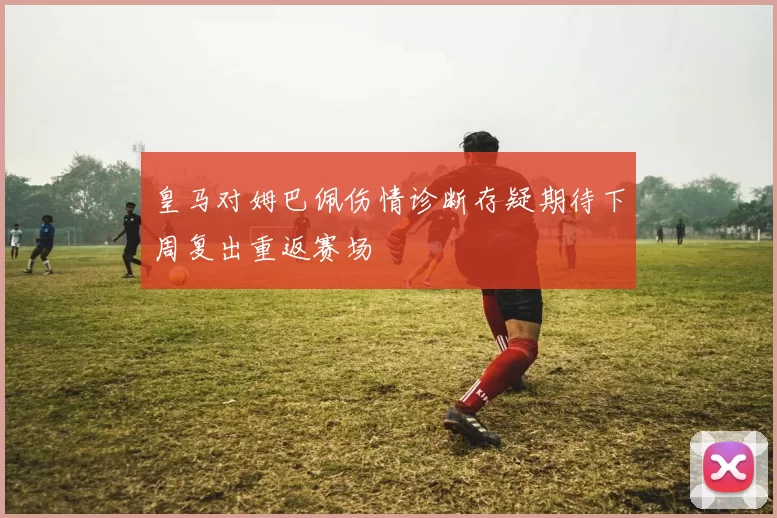 皇马对姆巴佩伤情诊断存疑期待下周复出重返赛场