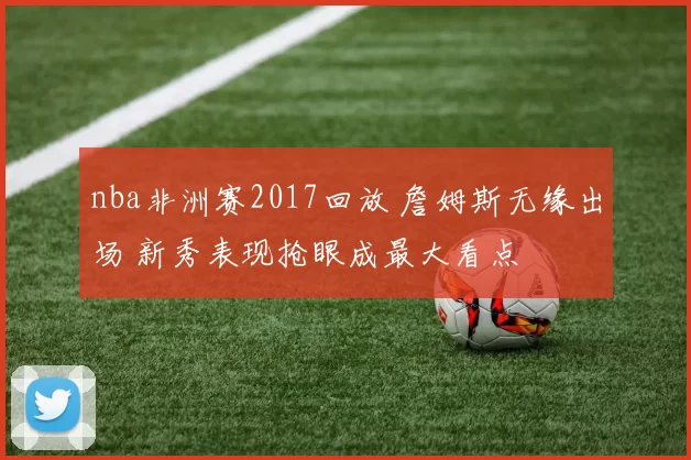 nba非洲赛2017回放 詹姆斯无缘出场 新秀表现抢眼成最大看点