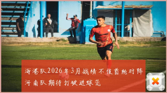 海港队2026年3月战绩不佳首轮对阵河南队期待打破进球荒