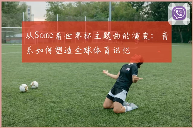从Some看世界杯主题曲的演变：音乐如何塑造全球体育记忆