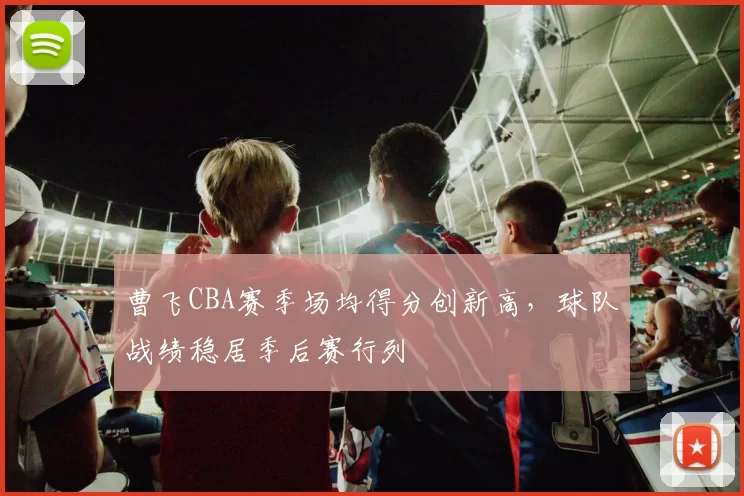 曹飞CBA赛季场均得分创新高，球队战绩稳居季后赛行列