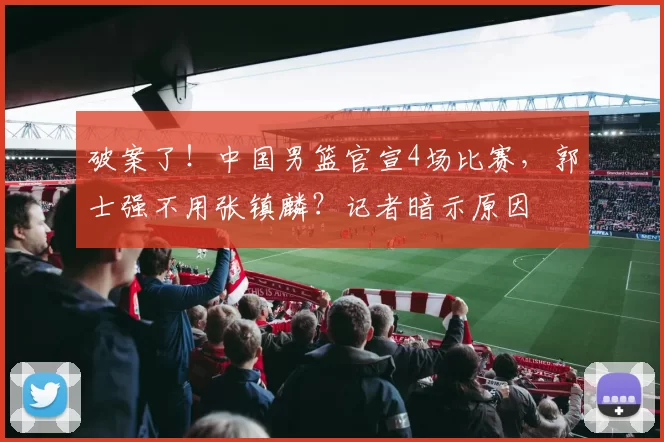 破案了!中国男篮官宣4场比赛,郭士强不用张镇麟?记者暗示原因