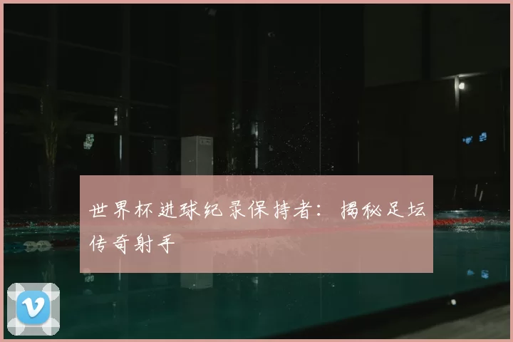 世界杯进球纪录保持者:揭秘足坛传奇射手