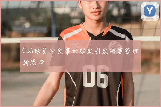 CBA球员冲突事件频发引发联赛管理新思考