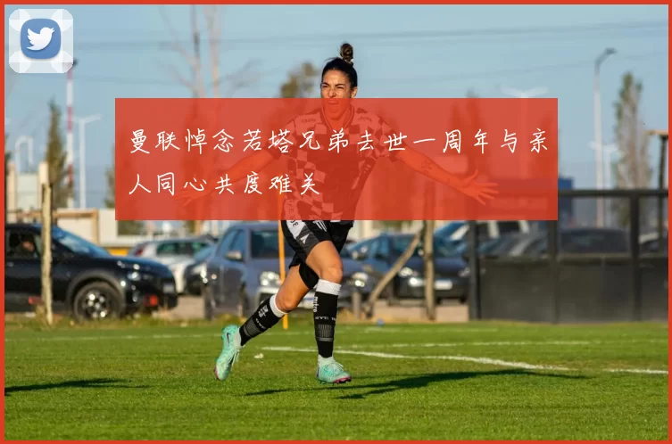 曼联悼念若塔兄弟去世一周年与亲人同心共度难关