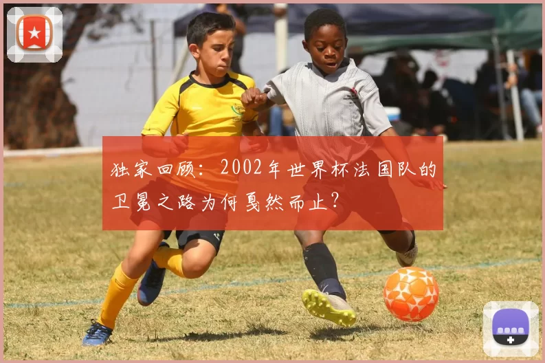 独家回顾:2002年世界杯法国队的卫冕之路为何戛然而止?