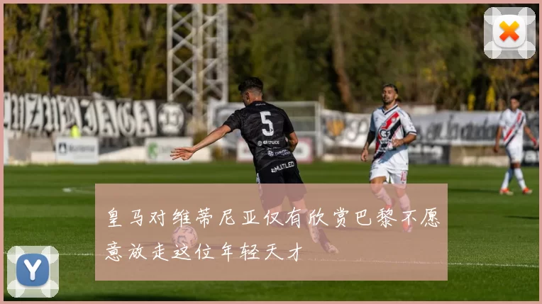 皇马对维蒂尼亚仅有欣赏巴黎不愿意放走这位年轻天才