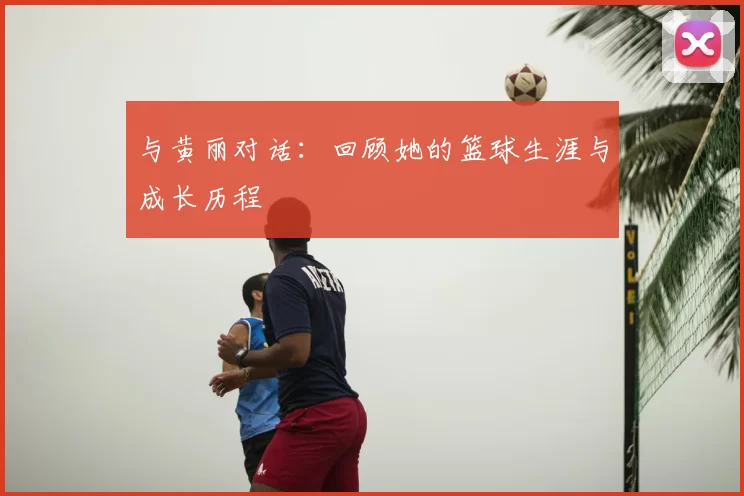 与黄丽对话：回顾她的篮球生涯与成长历程