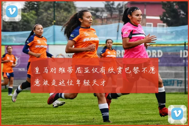 皇马对维蒂尼亚仅有欣赏巴黎不愿意放走这位年轻天才